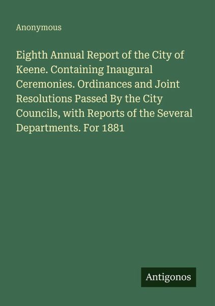 Eighth Annual Report of the City of Keene. Containing Inaugural Ceremonies. Ordinances and Joint Resolutions Passed By the City Councils, with Reports of the Several Departments. For 1881 Eighth Annual Report of the City of Keene. Containing Inaugural Ceremonies. Ordinances and Joint Resolutions Passed By the City Councils, with Reports of the Several Departments. For 1881