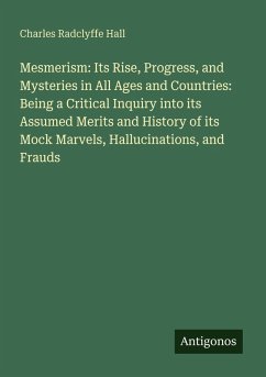 Mesmerism: Its Rise, Progress, and Mysteries in All Ages and Countries: Being a Critical Inquiry into its Assumed Merits and History of its Mock Marvels, Hallucinations, and Frauds - Hall, Charles Radclyffe