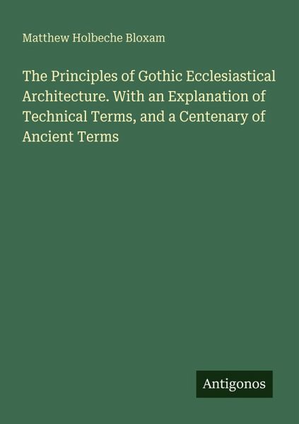 The Principles of Gothic Ecclesiastical Architecture. With an Explanation of Technical Terms, and a Centenary of Ancient Terms The Principles of Gothic Ecclesiastical Architecture. With an Explanation of Technical Terms, and a Centenary of Ancient Terms