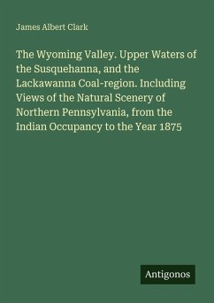 The Wyoming Valley. Upper Waters of the Susquehanna, and the Lackawanna Coal-region. Including Views of the Natural Scenery of Northern Pennsylvania, from the Indian Occupancy to the Year 1875 - Clark, James Albert