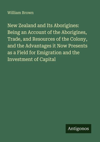 New Zealand and Its Aborigines: Being an Account of the Aborigines, Trade, and Resources of the Colony, and the Advantages it Now Presents as a Field for Emigration and the Investment of Capital New Zealand and Its Aborigines: Being an Account of the Aborigines, Trade, and Resources of the Colony, and the Advantages it Now Presents as a Field for Emigration and the Investment of Capital