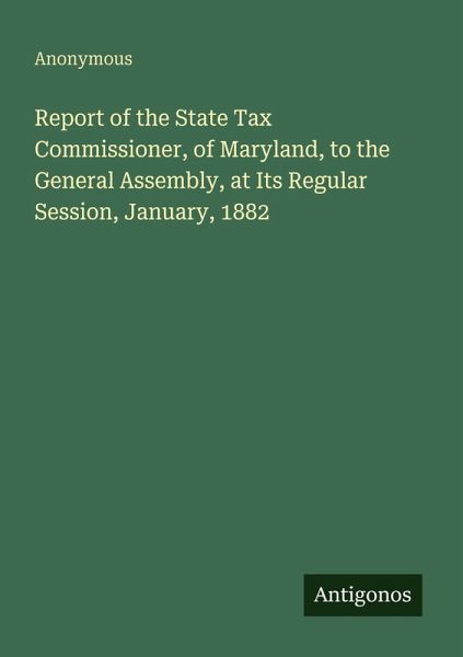 Report of the State Tax Commissioner, of Maryland, to the General Assembly, at Its Regular Session, January, 1882 Report of the State Tax Commissioner, of Maryland, to the General Assembly, at Its Regular Session, January, 1882