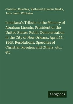 Louisiana's Tribute to the Memory of Abraham Lincoln, President of the United States: Public Demonstration in the City of New Orleans, April 22, 1865. Resolutions, Speeches of Christian Roselius and Others, etc., etc. - Roselius, Christian; Banks, Nathaniel Prentiss; Whitaker, John Smith Louisiana's Tribute to the Memory of Abraham Lincoln, President of the United States: Public Demonstration in the City of New Orleans, April 22, 1865. Resolutions, Speeches of Christian Roselius and Others, etc., etc. - Roselius, Christian; Banks, Nathaniel Prentiss; Whitaker, John Smith
