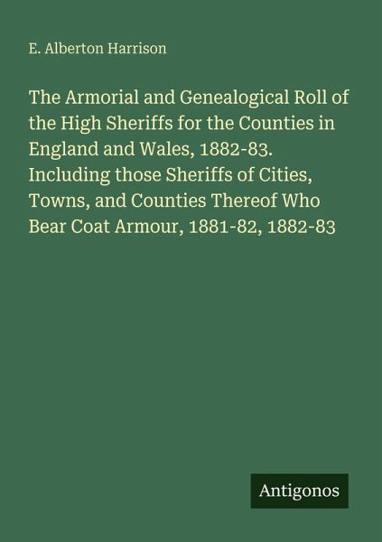 The Armorial and Genealogical Roll of the High Sheriffs for the Counties in England and Wales, 1882-83. Including those Sheriffs of Cities, Towns, and Counties Thereof Who Bear Coat Armour, 1881-82, 1882-83