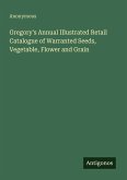 Gregory's Annual Illustrated Retail Catalogue of Warranted Seeds, Vegetable, Flower and Grain Gregory's Annual Illustrated Retail Catalogue of Warranted Seeds, Vegetable, Flower and Grain
