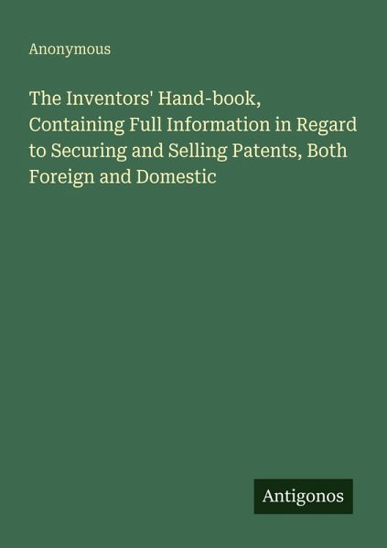 The Inventors' Hand-book, Containing Full Information in Regard to Securing and Selling Patents, Both Foreign and Domestic The Inventors' Hand-book, Containing Full Information in Regard to Securing and Selling Patents, Both Foreign and Domestic