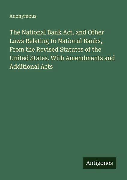 The National Bank Act, and Other Laws Relating to National Banks, From the Revised Statutes of the United States. With Amendments and Additional Acts The National Bank Act, and Other Laws Relating to National Banks, From the Revised Statutes of the United States. With Amendments and Additional Acts