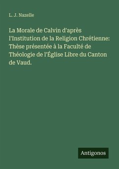 Cover La Morale de Calvin d'après l'Institution de la Religion Chrétienne: Thèse présentée à la Faculté de Théologie de l'Église Libre du Canton de Vaud.