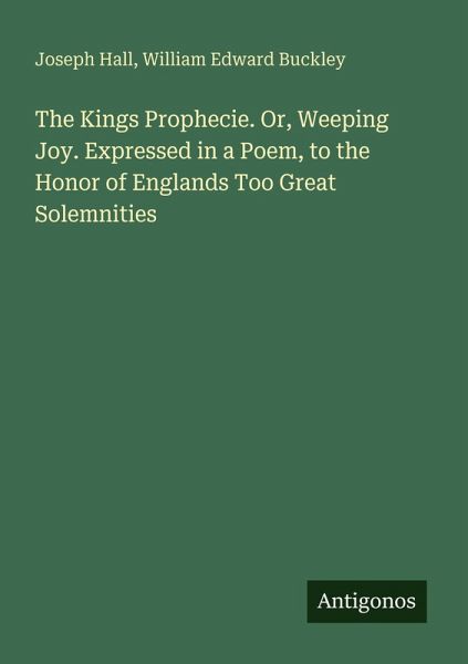 The Kings Prophecie. Or, Weeping Joy. Expressed in a Poem, to the Honor of Englands Too Great Solemnities The Kings Prophecie. Or, Weeping Joy. Expressed in a Poem, to the Honor of Englands Too Great Solemnities