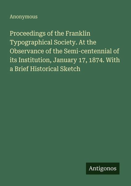 Proceedings of the Franklin Typographical Society. At the Observance of the Semi-centennial of its Institution, January 17, 1874. With a Brief Historical Sketch Proceedings of the Franklin Typographical Society. At the Observance of the Semi-centennial of its Institution, January 17, 1874. With a Brief Historical Sketch