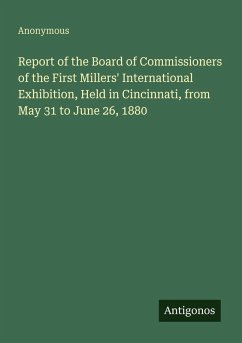 Report of the Board of Commissioners of the First Millers' International Exhibition, Held in Cincinnati, from May 31 to June 26, 1880 - Anonymous Report of the Board of Commissioners of the First Millers' International Exhibition, Held in Cincinnati, from May 31 to June 26, 1880 - Anonymous