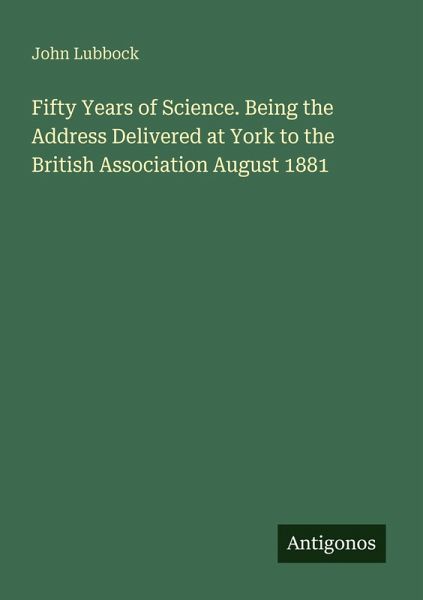 Fifty Years of Science. Being the Address Delivered at York to the British Association August 1881 Fifty Years of Science. Being the Address Delivered at York to the British Association August 1881
