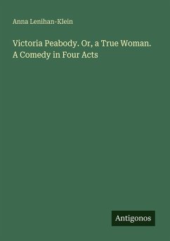 Victoria Peabody. Or, a True Woman. A Comedy in Four Acts - Lenihan-Klein, Anna Victoria Peabody. Or, a True Woman. A Comedy in Four Acts - Lenihan-Klein, Anna