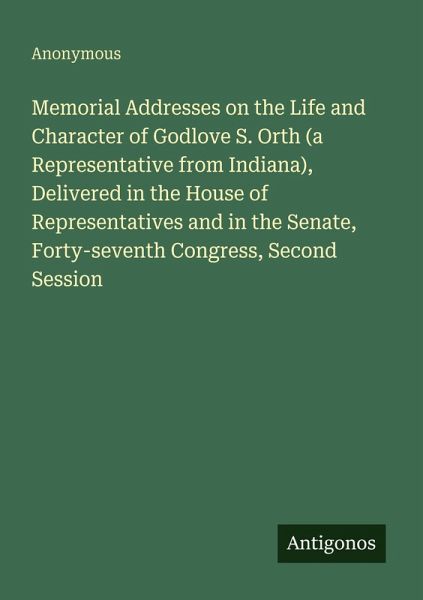 Memorial Addresses on the Life and Character of Godlove S. Orth (a Representative from Indiana), Delivered in the House of Representatives and in the Senate, Forty-seventh Congress, Second Session Memorial Addresses on the Life and Character of Godlove S. Orth (a Representative from Indiana), Delivered in the House of Representatives and in the Senate, Forty-seventh Congress, Second Session