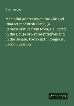 Cover Memorial Addresses on the Life and Character of Rush Clark, (A Representative from Iowa) Delivered in the House of Representatives and in the Senate, Forty-sixth Congress, Second Session
