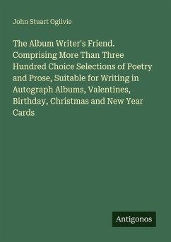 The Album Writer's Friend. Comprising More Than Three Hundred Choice Selections of Poetry and Prose, Suitable for Writing in Autograph Albums, Valentines, Birthday, Christmas and New Year Cards - Ogilvie, John Stuart