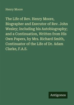 Cover The Life of Rev. Henry Moore, Biographer and Executor of Rev. John Wesley; Including his Autobiography; and a Continuation, Written from His Own Papers, by Mrs. Richard Smith, Continuator of the Life of Dr. Adam Clarke, F.A.S.