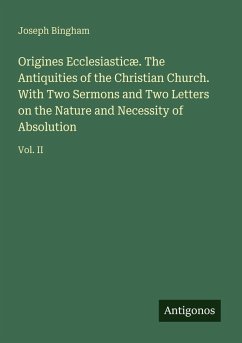 Origines Ecclesiasticæ. The Antiquities of the Christian Church. With Two Sermons and Two Letters on the Nature and Necessity of Absolution - Bingham, Joseph