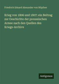 Krieg von 1806 und 1807: ein Beitrag zur Geschichte der preussischen Armee nach den Quellen des Kriegs-Archivs - Höpfner, Friedrich Eduard Alexander von Krieg von 1806 und 1807: ein Beitrag zur Geschichte der preussischen Armee nach den Quellen des Kriegs-Archivs - Höpfner, Friedrich Eduard Alexander von