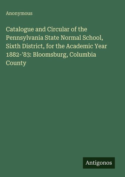 Catalogue and Circular of the Pennsylvania State Normal School, Sixth District, for the Academic Year 1882-'83: Bloomsburg, Columbia County Catalogue and Circular of the Pennsylvania State Normal School, Sixth District, for the Academic Year 1882-'83: Bloomsburg, Columbia County