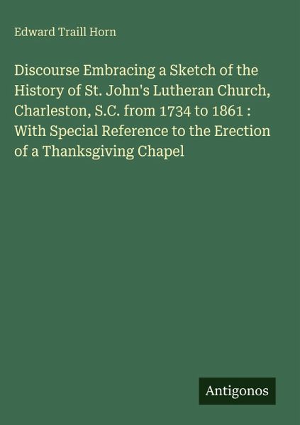 Discourse Embracing a Sketch of the History of St. John's Lutheran Church, Charleston, S.C. from 1734 to 1861 : With Special Reference to the Erection of a Thanksgiving Chapel Discourse Embracing a Sketch of the History of St. John's Lutheran Church, Charleston, S.C. from 1734 to 1861 : With Special Reference to the Erection of a Thanksgiving Chapel