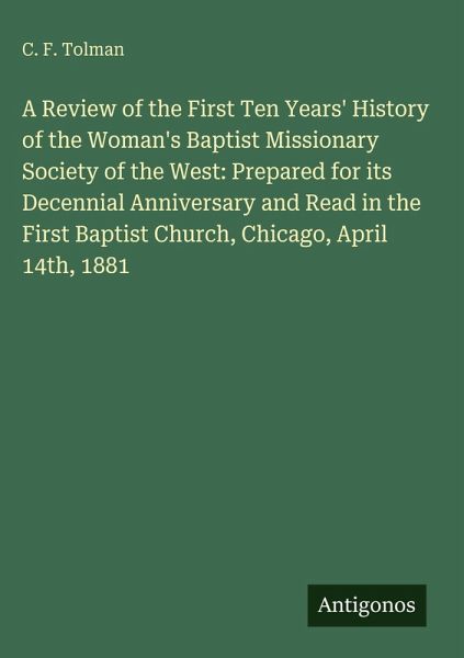 A Review of the First Ten Years' History of the Woman's Baptist Missionary Society of the West: Prepared for its Decennial Anniversary and Read in the First Baptist Church, Chicago, April 14th, 1881 A Review of the First Ten Years' History of the Woman's Baptist Missionary Society of the West: Prepared for its Decennial Anniversary and Read in the First Baptist Church, Chicago, April 14th, 1881