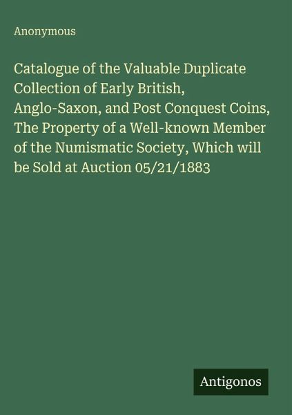 Catalogue of the Valuable Duplicate Collection of Early British, Anglo-Saxon, and Post Conquest Coins, The Property of a Well-known Member of the Numismatic Society, Which will be Sold at Auction 05/21/1883