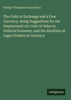 The Units in Exchange and a Free Currency, Being Suggestions for the Employment of a Unit of Value in Political Economy, and the Abolition of Legal Tenders in Currency - Carruthers, George Thompson