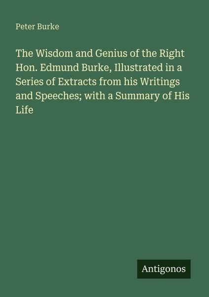 The Wisdom and Genius of the Right Hon. Edmund Burke, Illustrated in a Series of Extracts from his Writings and Speeches; with a Summary of His Life The Wisdom and Genius of the Right Hon. Edmund Burke, Illustrated in a Series of Extracts from his Writings and Speeches; with a Summary of His Life