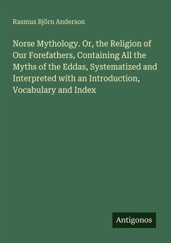 Norse Mythology. Or, the Religion of Our Forefathers, Containing All the Myths of the Eddas, Systematized and Interpreted with an Introduction, Vocabulary and Index - Anderson, Rasmus Björn