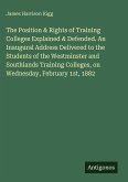 The Position & Rights of Training Colleges Explained & Defended. An Inaugural Address Delivered to the Students of the Westminster and Southlands Training Colleges, on Wednesday, February 1st, 1882 The Position & Rights of Training Colleges Explained & Defended. An Inaugural Address Delivered to the Students of the Westminster and Southlands Training Colleges, on Wednesday, February 1st, 1882