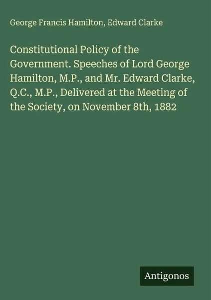 Constitutional Policy of the Government. Speeches of Lord George Hamilton, M.P., and Mr. Edward Clarke, Q.C., M.P., Delivered at the Meeting of the Society, on November 8th, 1882 Constitutional Policy of the Government. Speeches of Lord George Hamilton, M.P., and Mr. Edward Clarke, Q.C., M.P., Delivered at the Meeting of the Society, on November 8th, 1882