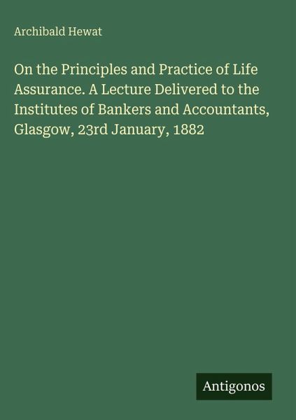 On the Principles and Practice of Life Assurance. A Lecture Delivered to the Institutes of Bankers and Accountants, Glasgow, 23rd January, 1882 On the Principles and Practice of Life Assurance. A Lecture Delivered to the Institutes of Bankers and Accountants, Glasgow, 23rd January, 1882