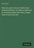 Illiteracy and its Social, Political and Industrial Effects. An Address Delivered by Invitation Before the Union League Club of New York City Illiteracy and its Social, Political and Industrial Effects. An Address Delivered by Invitation Before the Union League Club of New York City