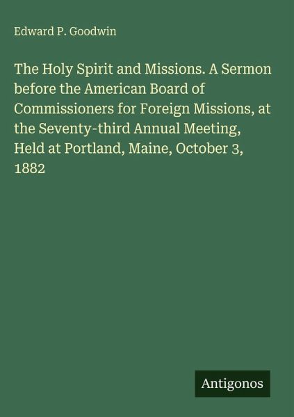 The Holy Spirit and Missions. A Sermon before the American Board of Commissioners for Foreign Missions, at the Seventy-third Annual Meeting, Held at Portland, Maine, October 3, 1882 The Holy Spirit and Missions. A Sermon before the American Board of Commissioners for Foreign Missions, at the Seventy-third Annual Meeting, Held at Portland, Maine, October 3, 1882