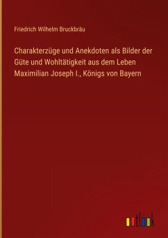 Charakterzüge und Anekdoten als Bilder der Güte und Wohltätigkeit aus dem Leben Maximilian Joseph I., Königs von Bayern Charakterzüge und Anekdoten als Bilder der Güte und Wohltätigkeit aus dem Leben Maximilian Joseph I., Königs von Bayern