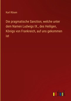 Cover Die pragmatische Sanction, welche unter dem Namen Ludwigs IX., des Heiligen, Königs von Frankreich, auf uns gekommen ist