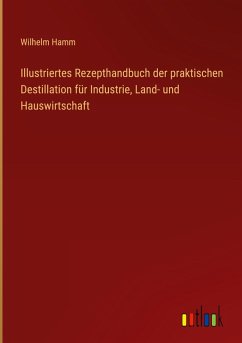 Illustriertes Rezepthandbuch der praktischen Destillation für Industrie, Land- und Hauswirtschaft Illustriertes Rezepthandbuch der praktischen Destillation für Industrie, Land- und Hauswirtschaft