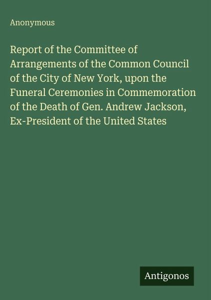 Report of the Committee of Arrangements of the Common Council of the City of New York, upon the Funeral Ceremonies in Commemoration of the Death of Gen. Andrew Jackson, Ex-President of the United States Report of the Committee of Arrangements of the Common Council of the City of New York, upon the Funeral Ceremonies in Commemoration of the Death of Gen. Andrew Jackson, Ex-President of the United States