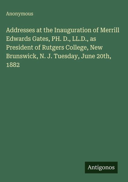 Addresses at the Inauguration of Merrill Edwards Gates, PH. D., LL.D., as President of Rutgers College, New Brunswick, N. J. Tuesday, June 20th, 1882