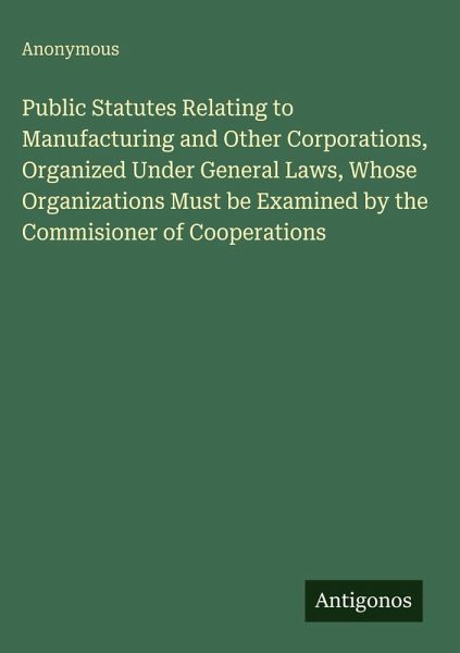 Public Statutes Relating to Manufacturing and Other Corporations, Organized Under General Laws, Whose Organizations Must be Examined by the Commisioner of Cooperations Public Statutes Relating to Manufacturing and Other Corporations, Organized Under General Laws, Whose Organizations Must be Examined by the Commisioner of Cooperations