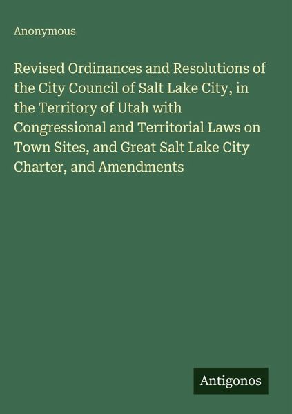 Revised Ordinances and Resolutions of the City Council of Salt Lake City, in the Territory of Utah with Congressional and Territorial Laws on Town Sites, and Great Salt Lake City Charter, and Amendments Revised Ordinances and Resolutions of the City Council of Salt Lake City, in the Territory of Utah with Congressional and Territorial Laws on Town Sites, and Great Salt Lake City Charter, and Amendments