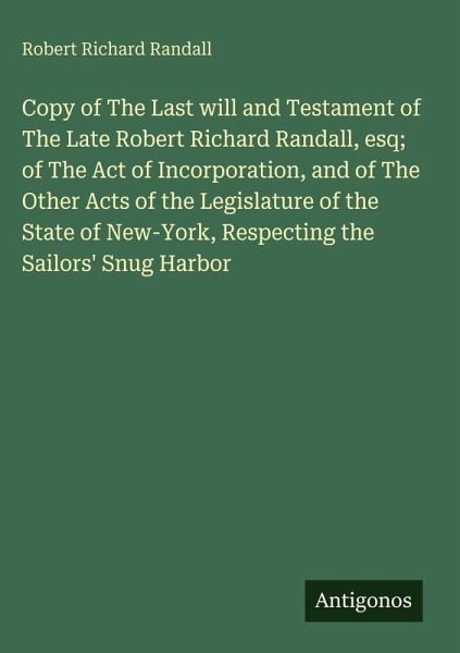 Copy of The Last will and Testament of The Late Robert Richard Randall, esq; of The Act of Incorporation, and of The Other Acts of the Legislature of the State of New-York, Respecting the Sailors' Snug Harbor Copy of The Last will and Testament of The Late Robert Richard Randall, esq; of The Act of Incorporation, and of The Other Acts of the Legislature of the State of New-York, Respecting the Sailors' Snug Harbor