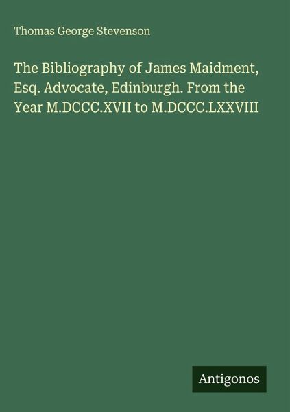 The Bibliography of James Maidment, Esq. Advocate, Edinburgh. From the Year M.DCCC.XVII to M.DCCC.LXXVIII The Bibliography of James Maidment, Esq. Advocate, Edinburgh. From the Year M.DCCC.XVII to M.DCCC.LXXVIII