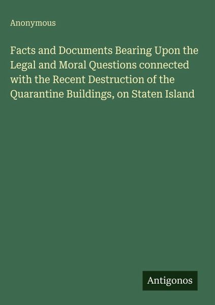 Facts and Documents Bearing Upon the Legal and Moral Questions connected with the Recent Destruction of the Quarantine Buildings, on Staten Island Facts and Documents Bearing Upon the Legal and Moral Questions connected with the Recent Destruction of the Quarantine Buildings, on Staten Island