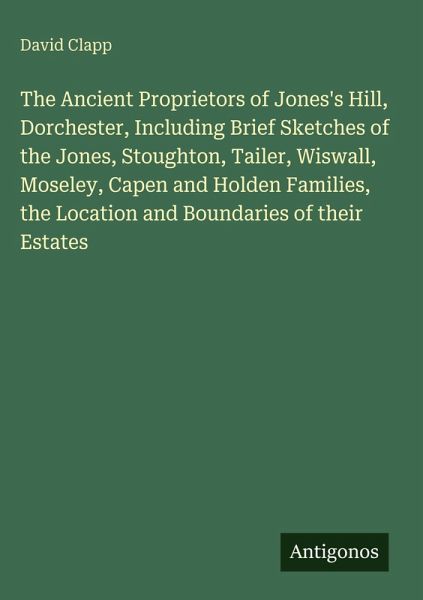 The Ancient Proprietors of Jones's Hill, Dorchester, Including Brief Sketches of the Jones, Stoughton, Tailer, Wiswall, Moseley, Capen and Holden Families, the Location and Boundaries of their Estates The Ancient Proprietors of Jones's Hill, Dorchester, Including Brief Sketches of the Jones, Stoughton, Tailer, Wiswall, Moseley, Capen and Holden Families, the Location and Boundaries of their Estates