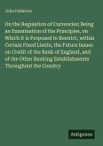 On the Regulation of Currencies; Being an Examination of the Principles, on Which it is Proposed to Restrict, within Certain Fixed Limits, the Future Issues on Credit of the Bank of England, and of the Other Banking Establishments Throughout the Country