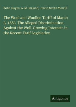 The Wool and Woollen Tariff of March 3, 1883. The Alleged Discrimination Against the Woll-Growing Interests in the Recent Tarif Legislation - Hayes, John; Garland, A. M; Morrill, Justin Smith