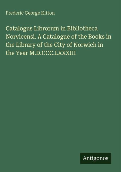 Catalogus Librorum in Bibliotheca Norvicensi. A Catalogue of the Books in the Library of the City of Norwich in the Year M.D.CCC.LXXXIII Catalogus Librorum in Bibliotheca Norvicensi. A Catalogue of the Books in the Library of the City of Norwich in the Year M.D.CCC.LXXXIII