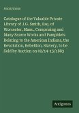 Catalogue of the Valuable Private Library of J.G. Smith, Esq. of Worcester, Mass., Comprising and Many Scarce Works and Pamphlets Relating to the American Indians, the Revolution, Rebellion, Slavery, to be Sold by Auction on 02/14-15/1883